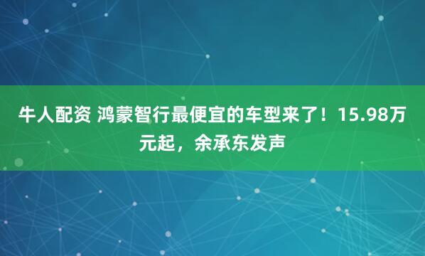 牛人配资 鸿蒙智行最便宜的车型来了！15.98万元起，余承东发声