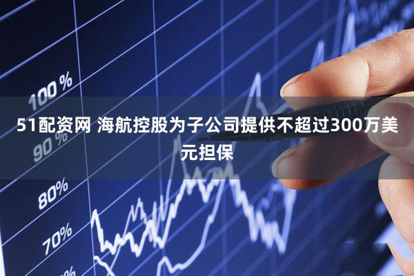 51配资网 海航控股为子公司提供不超过300万美元担保
