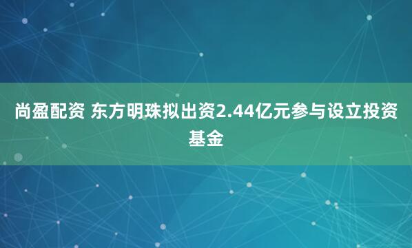 尚盈配资 东方明珠拟出资2.44亿元参与设立投资基金