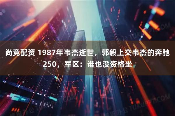 尚竞配资 1987年韦杰逝世，郭毅上交韦杰的奔驰250，军区：谁也没资格坐