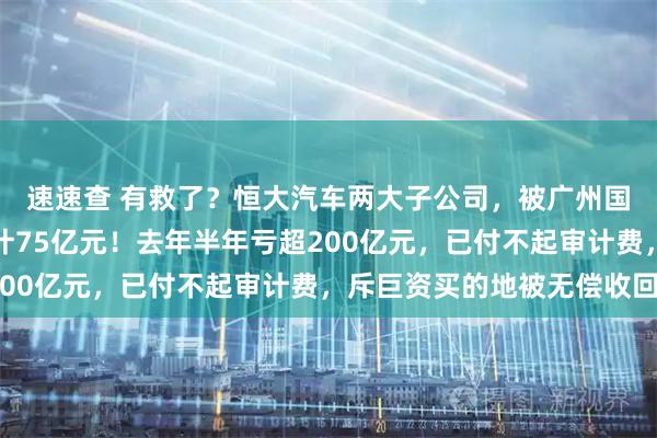 速速查 有救了？恒大汽车两大子公司，被广州国资接手，注册资本合计75亿元！去年半年亏超200亿元，已付不起审计费，斥巨资买的地被无偿收回