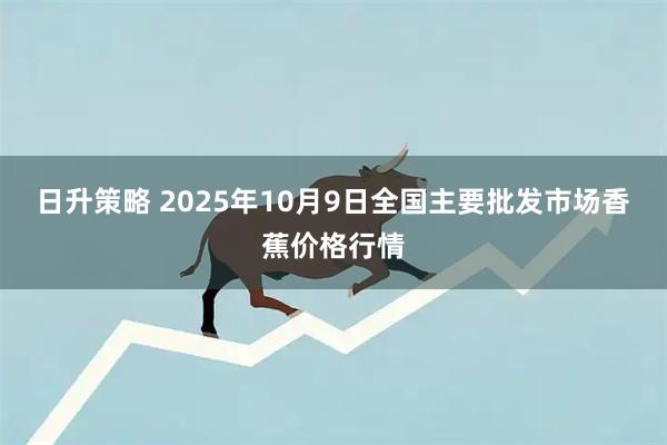 日升策略 2025年10月9日全国主要批发市场香蕉价格行情