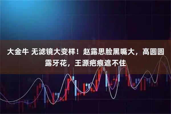 大金牛 无滤镜大变样！赵露思脸黑嘴大，高圆圆露牙花，王源疤痕遮不住