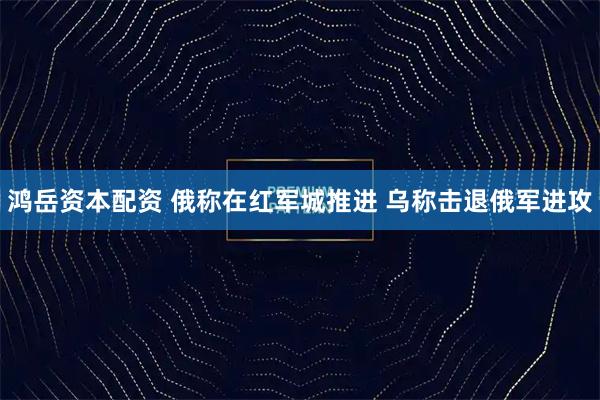 鸿岳资本配资 俄称在红军城推进 乌称击退俄军进攻