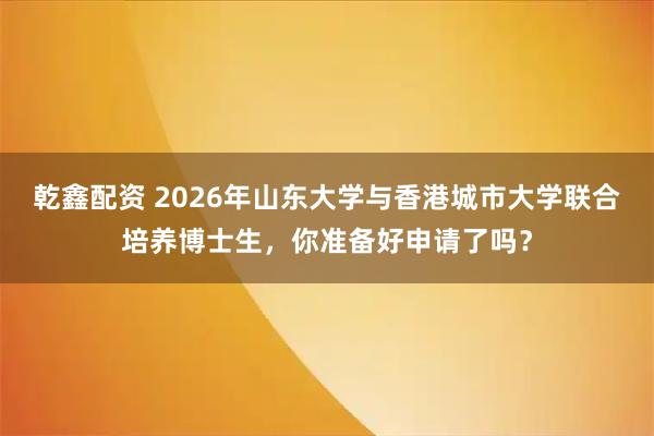 乾鑫配资 2026年山东大学与香港城市大学联合培养博士生，你准备好申请了吗？