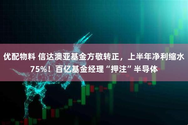 优配物料 信达澳亚基金方敬转正,上半年净利缩水75%!百亿基金经理“押注”半导体