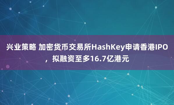兴业策略 加密货币交易所HashKey申请香港IPO，拟融资至多16.7亿港元
