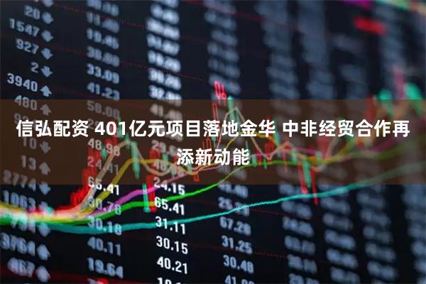 信弘配资 401亿元项目落地金华 中非经贸合作再添新动能