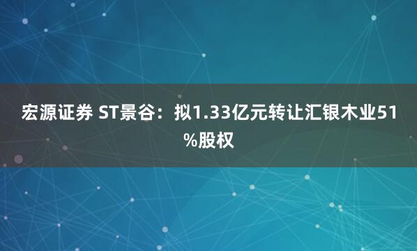 宏源证券 ST景谷:拟1.33亿元转让汇银木业51%股权
