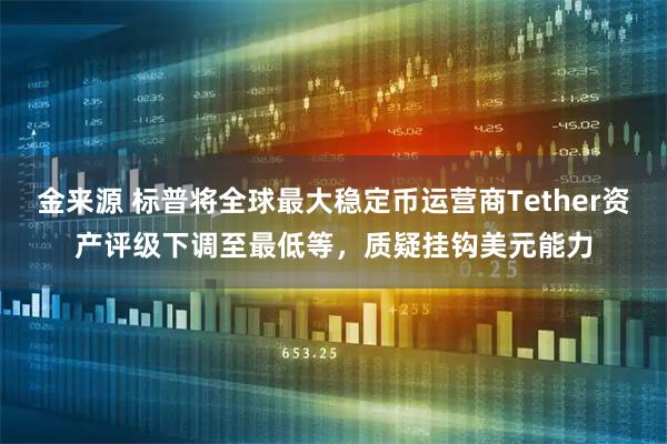 金来源 标普将全球最大稳定币运营商Tether资产评级下调至最低等,质疑挂钩美元能力
