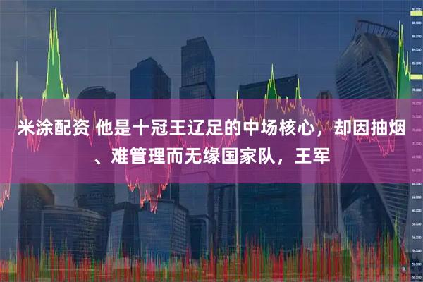 米涂配资 他是十冠王辽足的中场核心，却因抽烟、难管理而无缘国家队，王军