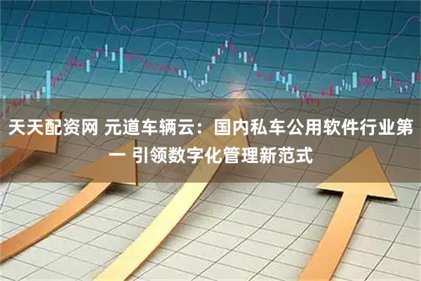 天天配资网 元道车辆云：国内私车公用软件行业第一 引领数字化管理新范式