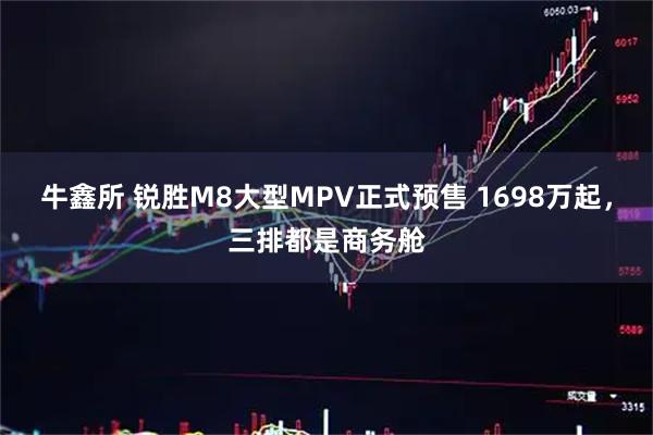 牛鑫所 锐胜M8大型MPV正式预售 1698万起，三排都是商务舱